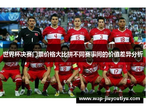 世界杯决赛门票价格大比拼不同赛事间的价值差异分析 世界杯决赛门票价格大比拼不同赛事间的价值差异分析