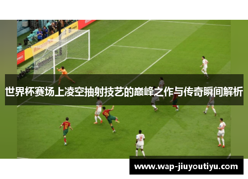 世界杯赛场上凌空抽射技艺的巅峰之作与传奇瞬间解析 世界杯赛场上凌空抽射技艺的巅峰之作与传奇瞬间解析