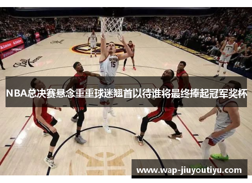 NBA总决赛悬念重重球迷翘首以待谁将最终捧起冠军奖杯 NBA总决赛悬念重重球迷翘首以待谁将最终捧起冠军奖杯