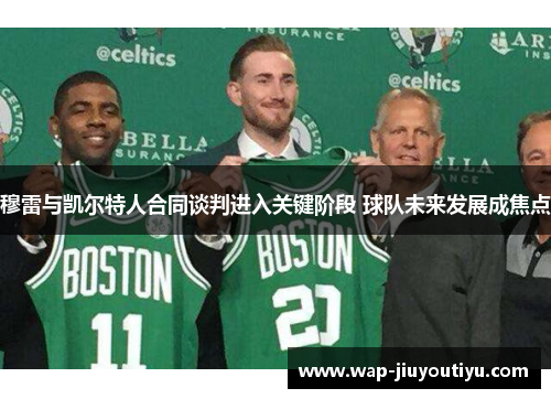 穆雷与凯尔特人合同谈判进入关键阶段 球队未来发展成焦点 穆雷与凯尔特人合同谈判进入关键阶段 球队未来发展成焦点