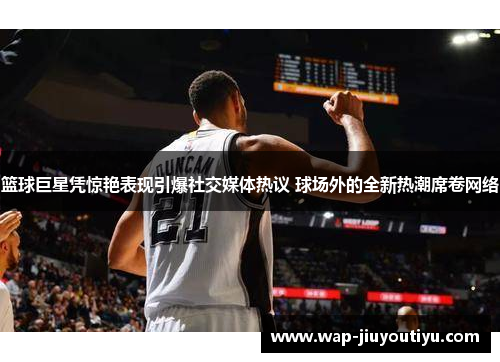 篮球巨星凭惊艳表现引爆社交媒体热议 球场外的全新热潮席卷网络 篮球巨星凭惊艳表现引爆社交媒体热议 球场外的全新热潮席卷网络
