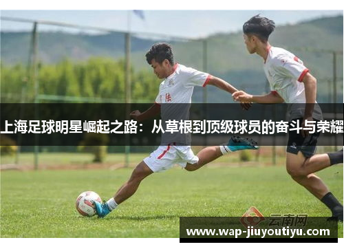 上海足球明星崛起之路:从草根到顶级球员的奋斗与荣耀 上海足球明星崛起之路:从草根到顶级球员的奋斗与荣耀