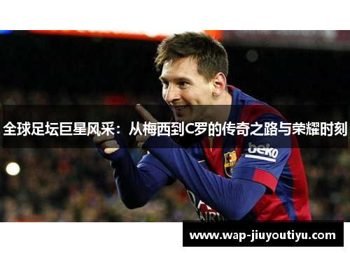 全球足坛巨星风采:从梅西到C罗的传奇之路与荣耀时刻 全球足坛巨星风采:从梅西到C罗的传奇之路与荣耀时刻