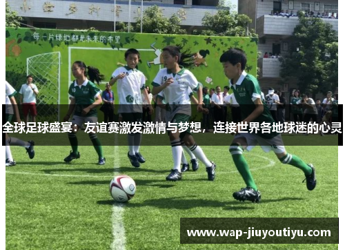 全球足球盛宴：友谊赛激发激情与梦想，连接世界各地球迷的心灵