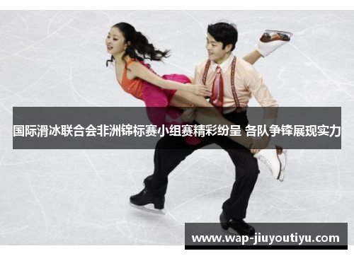 国际滑冰联合会非洲锦标赛小组赛精彩纷呈 各队争锋展现实力