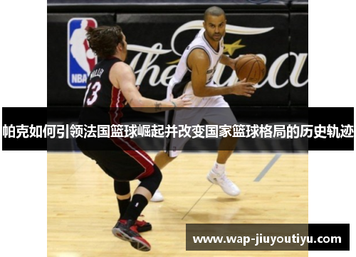 帕克如何引领法国篮球崛起并改变国家篮球格局的历史轨迹