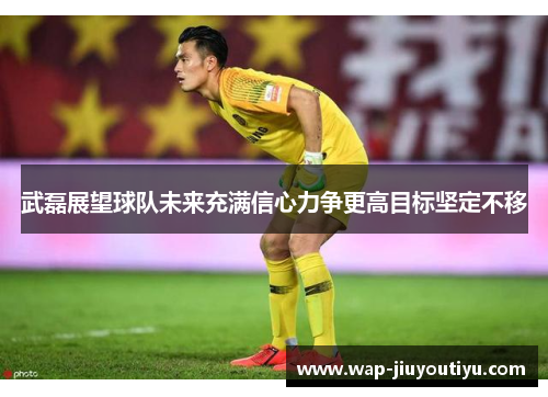 武磊展望球队未来充满信心力争更高目标坚定不移