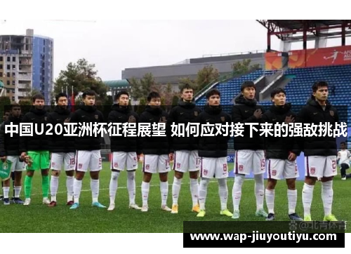 中国U20亚洲杯征程展望 如何应对接下来的强敌挑战 中国U20亚洲杯征程展望 如何应对接下来的强敌挑战