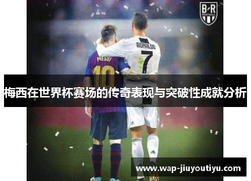 梅西在世界杯赛场的传奇表现与突破性成就分析 梅西在世界杯赛场的传奇表现与突破性成就分析