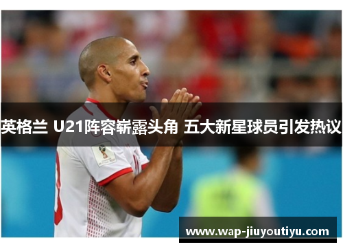 英格兰 U21阵容崭露头角 五大新星球员引发热议 英格兰 U21阵容崭露头角 五大新星球员引发热议