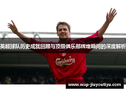 英超球队历史成就回顾与顶级俱乐部辉煌瞬间的深度解析 英超球队历史成就回顾与顶级俱乐部辉煌瞬间的深度解析