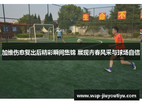 加维伤愈复出后精彩瞬间集锦 展现青春风采与球场自信
