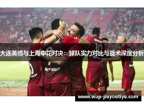 大连英博与上海申花对决:球队实力对比与战术深度分析 大连英博与上海申花对决:球队实力对比与战术深度分析