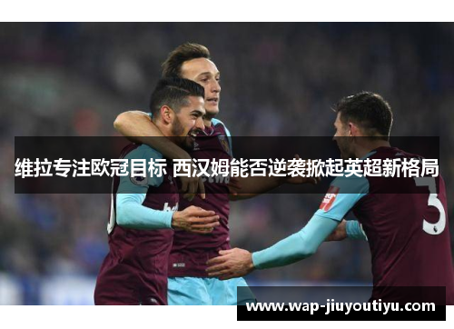 维拉专注欧冠目标 西汉姆能否逆袭掀起英超新格局