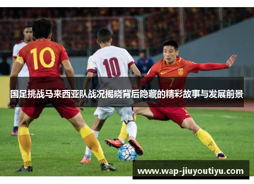 国足挑战马来西亚队战况揭晓背后隐藏的精彩故事与发展前景