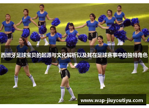 西班牙足球宝贝的起源与文化解析以及其在足球赛事中的独特角色