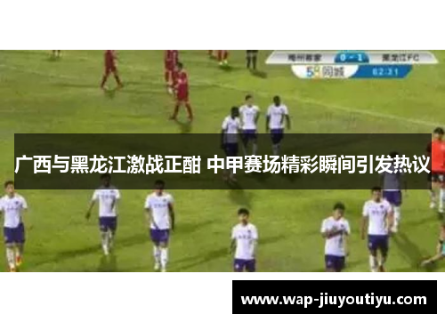 广西与黑龙江激战正酣 中甲赛场精彩瞬间引发热议