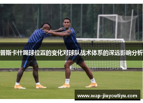 普斯卡什踢球位置的变化对球队战术体系的深远影响分析 普斯卡什踢球位置的变化对球队战术体系的深远影响分析