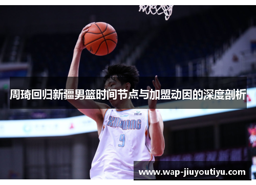 周琦回归新疆男篮时间节点与加盟动因的深度剖析
