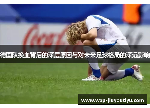 德国队换血背后的深层原因与对未来足球格局的深远影响