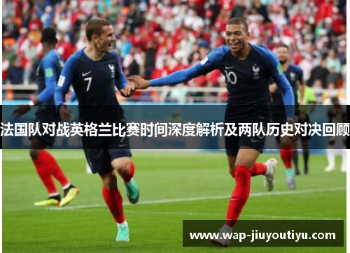 法国队对战英格兰比赛时间深度解析及两队历史对决回顾